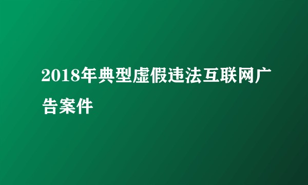 2018年典型虚假违法互联网广告案件