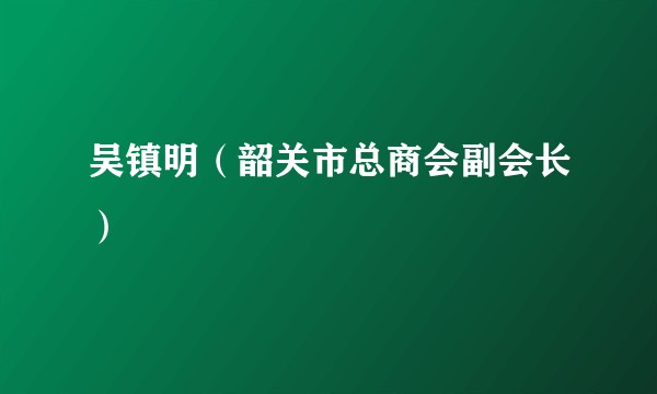 吴镇明（韶关市总商会副会长）