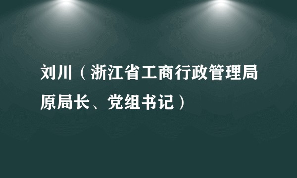 刘川（浙江省工商行政管理局原局长、党组书记）