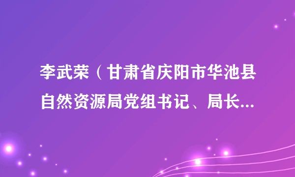 李武荣（甘肃省庆阳市华池县自然资源局党组书记、局长，兼任华池县不动产登记管理局局长）