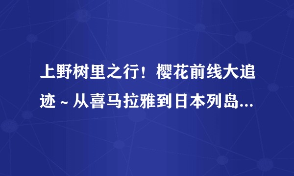 上野树里之行！樱花前线大追迹～从喜马拉雅到日本列岛5400公里的樱之路~