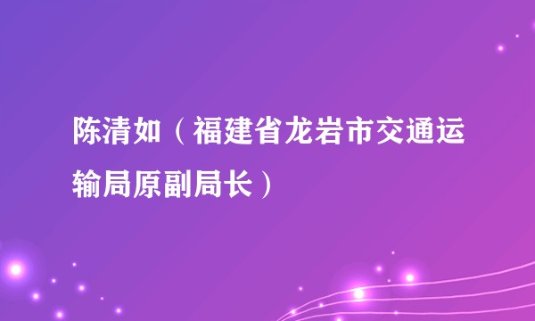 陈清如（福建省龙岩市交通运输局原副局长）