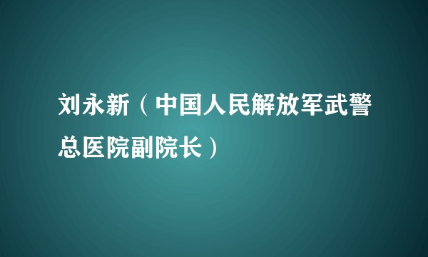 刘永新（中国人民解放军武警总医院副院长）