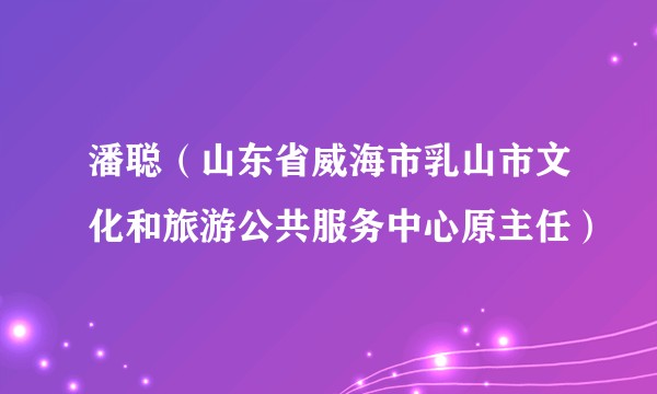 潘聪（山东省威海市乳山市文化和旅游公共服务中心原主任）