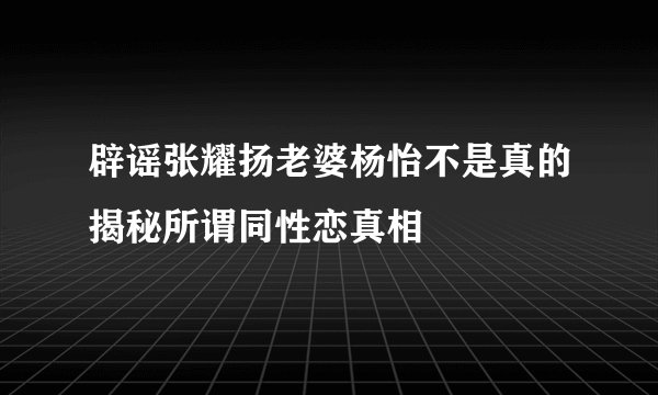 辟谣张耀扬老婆杨怡不是真的揭秘所谓同性恋真相