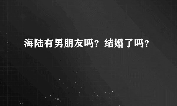 海陆有男朋友吗？结婚了吗？