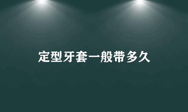 定型牙套一般带多久