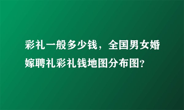彩礼一般多少钱，全国男女婚嫁聘礼彩礼钱地图分布图？