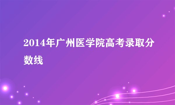 2014年广州医学院高考录取分数线
