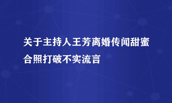 关于主持人王芳离婚传闻甜蜜合照打破不实流言