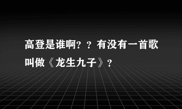 高登是谁啊？？有没有一首歌叫做《龙生九子》？