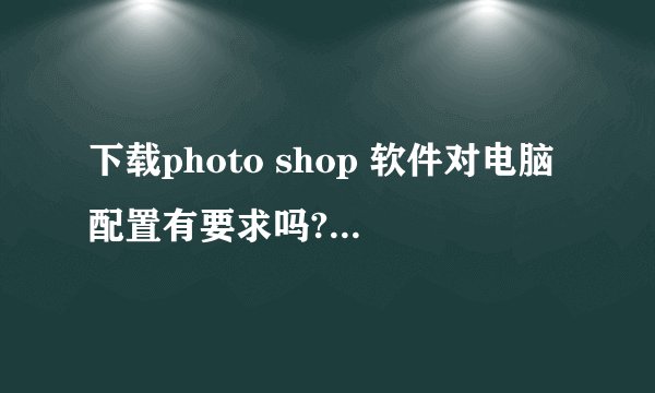 下载photo shop 软件对电脑配置有要求吗? win7的应当下什么版本的?