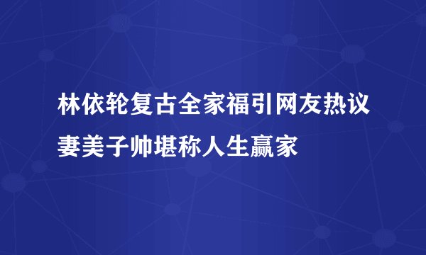 林依轮复古全家福引网友热议妻美子帅堪称人生赢家
