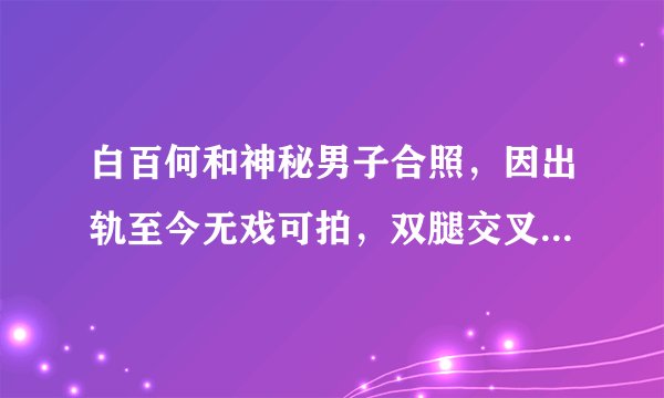 白百何和神秘男子合照，因出轨至今无戏可拍，双腿交叉毫无形象，他是谁？