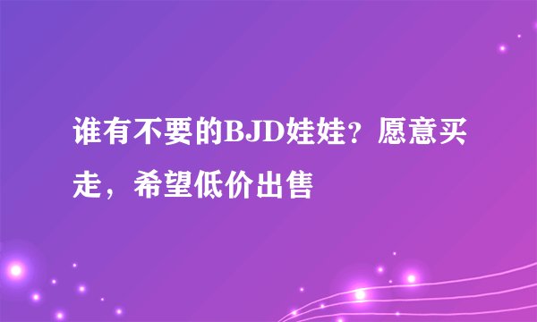 谁有不要的BJD娃娃？愿意买走，希望低价出售