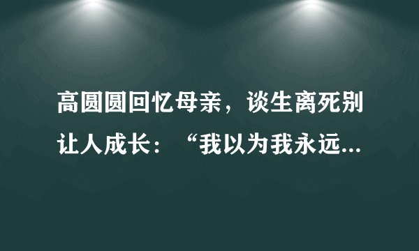 高圆圆回忆母亲，谈生离死别让人成长：“我以为我永远不会像她”