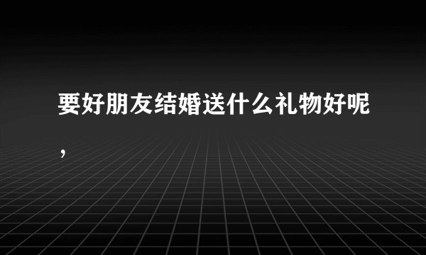要好朋友结婚送什么礼物好呢，