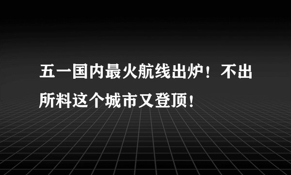 五一国内最火航线出炉！不出所料这个城市又登顶！