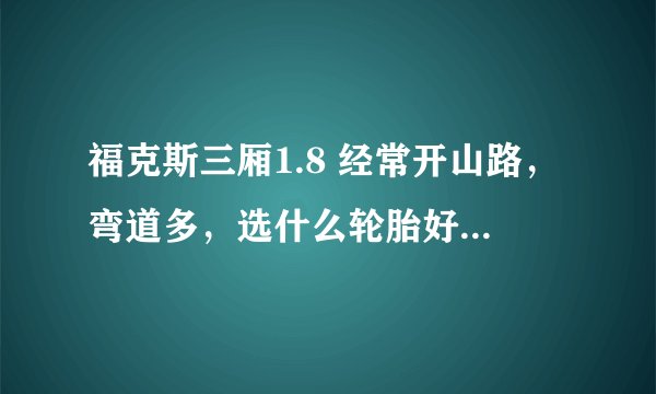 福克斯三厢1.8 经常开山路，弯道多，选什么轮胎好我想找一款耐磨安全性能高的轮胎， 请高手指教