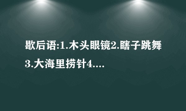 歇后语:1.木头眼镜2.瞎子跳舞3.大海里捞针4.窗户眼儿吹喇叭5.八十岁老太太打哈欠6.司马懿破