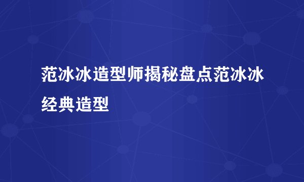 范冰冰造型师揭秘盘点范冰冰经典造型