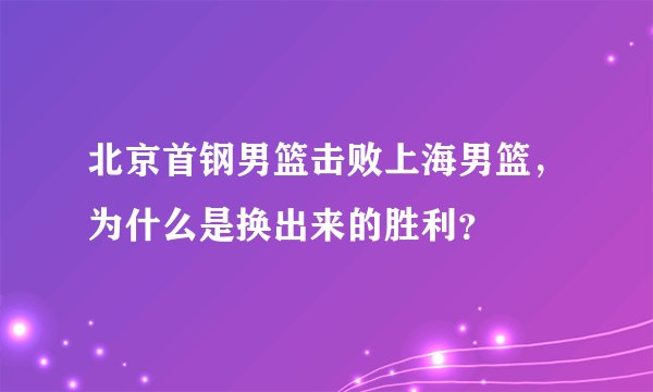 北京首钢男篮击败上海男篮，为什么是换出来的胜利？