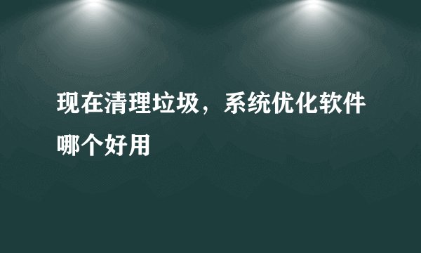 现在清理垃圾，系统优化软件哪个好用