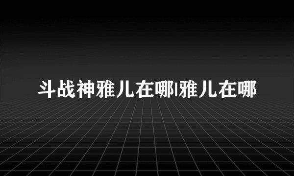 斗战神雅儿在哪|雅儿在哪