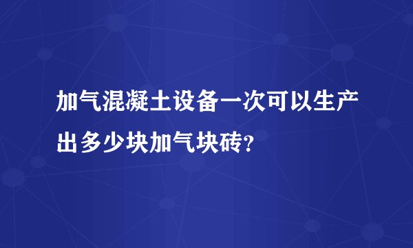 加气混凝土设备一次可以生产出多少块加气块砖?