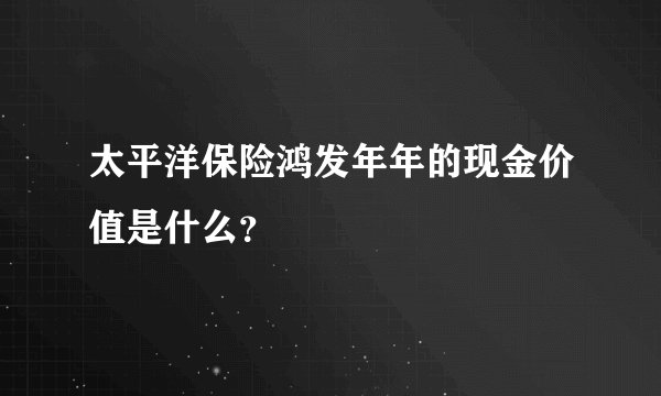 太平洋保险鸿发年年的现金价值是什么？