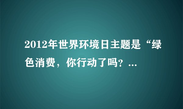 2012年世界环境日主题是“绿色消费,你行动了吗?”.读图回答21-22题.21.图中能反映2012年世界环境日主题的漫画是( )22.“节约资源,保护环境”与我们的“常生活密切相关,以下做法正确的是( )A.洗碗时尽量使用洗涤剂B.垃圾分类放置、分类回收C.经常使用一次性消费品D.过节时给朋友寄送很多的贺卡