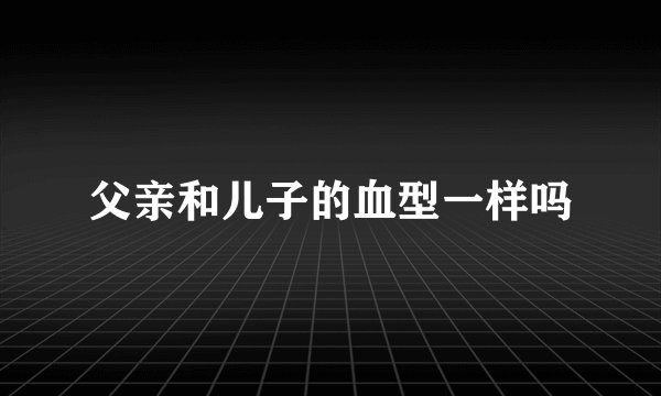 父亲和儿子的血型一样吗