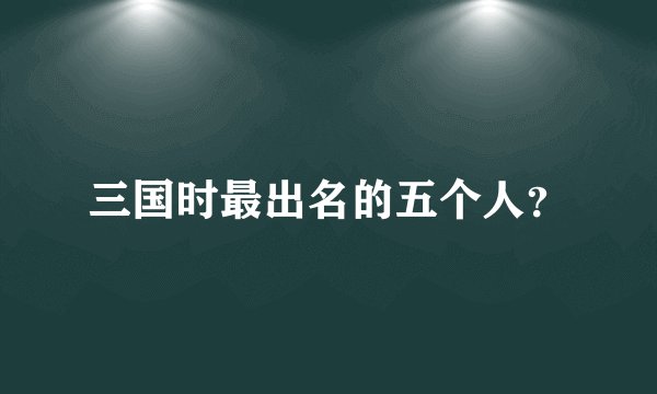 三国时最出名的五个人？