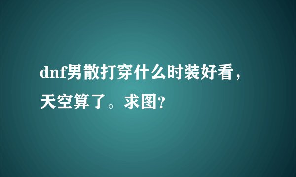 dnf男散打穿什么时装好看，天空算了。求图？
