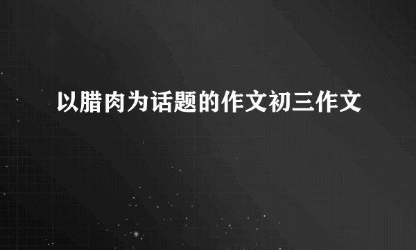 以腊肉为话题的作文初三作文
