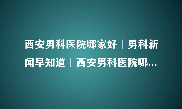 西安男科医院哪家好「男科新闻早知道」西安男科医院哪里好[健康生活理念]