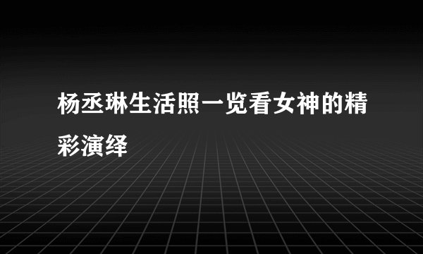 杨丞琳生活照一览看女神的精彩演绎