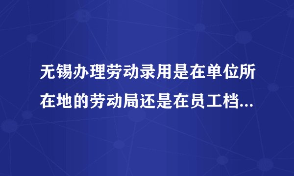 无锡办理劳动录用是在单位所在地的劳动局还是在员工档案所在的劳动局？