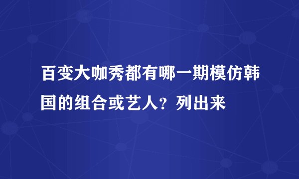 百变大咖秀都有哪一期模仿韩国的组合或艺人？列出来