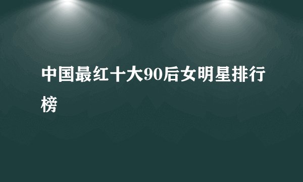 中国最红十大90后女明星排行榜