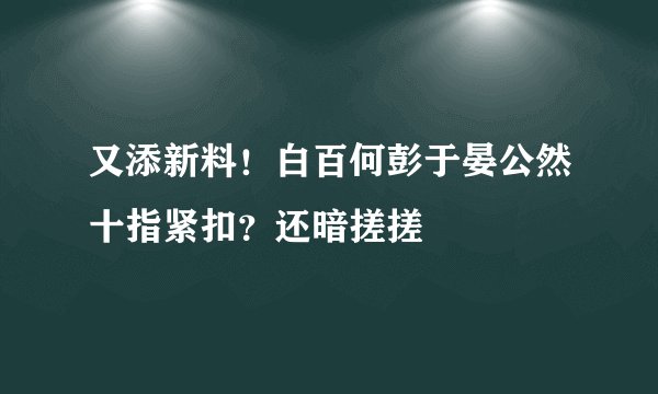 又添新料！白百何彭于晏公然十指紧扣？还暗搓搓