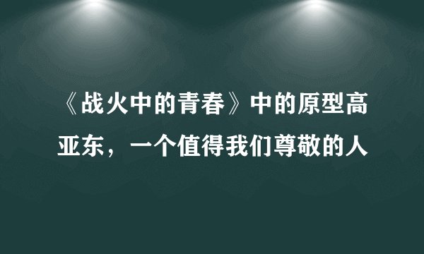 《战火中的青春》中的原型高亚东,一个值得我们尊敬的人