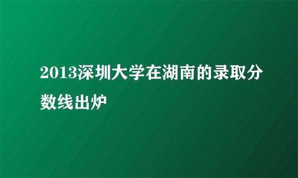 2013深圳大学在湖南的录取分数线出炉