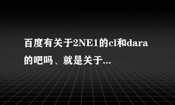 百度有关于2NE1的cl和dara的吧吗、就是关于她们的吧
