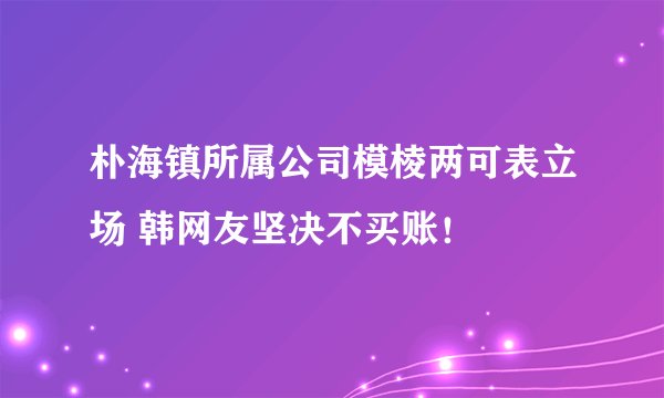 朴海镇所属公司模棱两可表立场 韩网友坚决不买账!