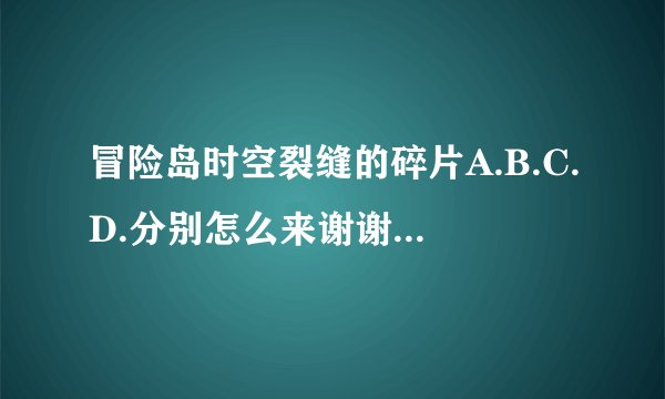 冒险岛时空裂缝的碎片A.B.C.D.分别怎么来谢谢了，大神帮忙啊