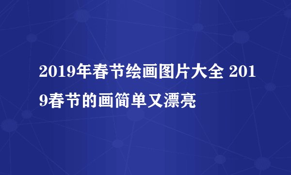 2019年春节绘画图片大全 2019春节的画简单又漂亮