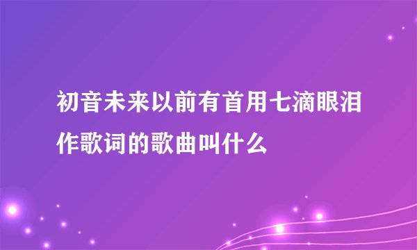 初音未来以前有首用七滴眼泪作歌词的歌曲叫什么