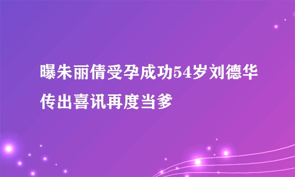 曝朱丽倩受孕成功54岁刘德华传出喜讯再度当爹