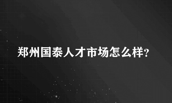 郑州国泰人才市场怎么样？